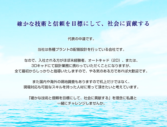 確かな技術と信頼を目標にして、社会に貢献する 代表の中逵です。 当社は各種プラントの配管設計を行っている会社です。 なので、入社される方がほぼ未経験者。オートキャド(2D)、または、3Dキャドにて設計業務に携わっていただくことになりますが、すべて最初からしっかりと指導いたしますので、やる気のある方であれば大歓迎です。 また国内や海外の現地調査もありますので机上だけではなく、現場対応も可能なスキルを持った人材に育って頂きたいと考えています。 「確かな技術と信頼を目標にして、社会に貢献する」を理念に私達と一緒にチャレンジしませんか。